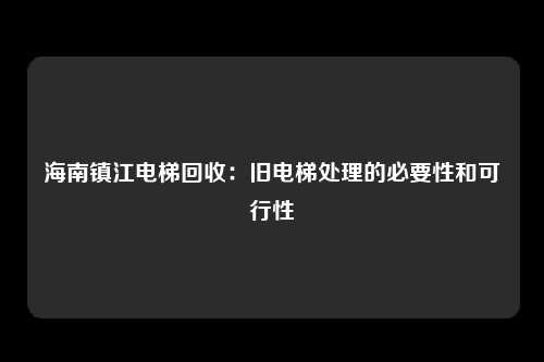 海南镇江电梯回收：旧电梯处理的必要性和可行性