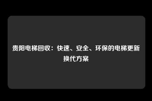贵阳电梯回收：快速、安全、环保的电梯更新换代方案