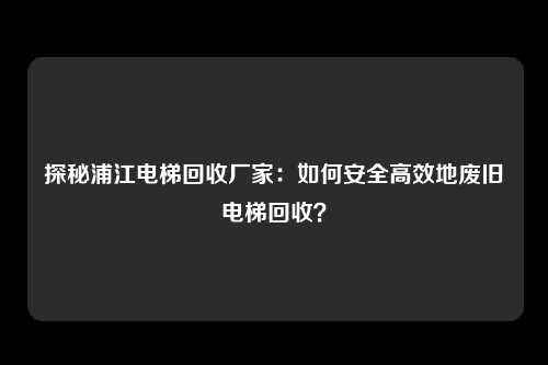 探秘浦江电梯回收厂家：如何安全高效地废旧电梯回收？