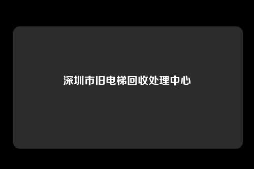 深圳市旧电梯回收处理中心