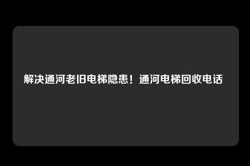 解决通河老旧电梯隐患!通河电梯回收电话