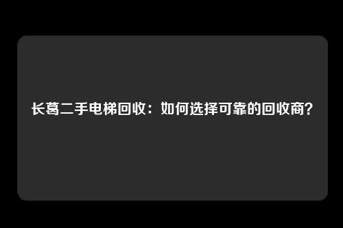 长葛二手电梯回收:如何选择可靠的回收商?