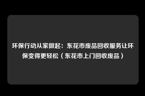 环保行动从家做起:东花市废品回收服务让环保变得更轻松(东花市上门回收废品)