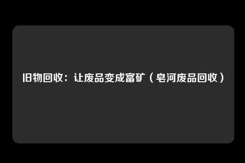 旧物回收:让废品变成富矿(皂河废品回收)