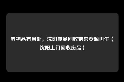 老物品有用处,沈阳废品回收带来资源再生(沈阳上门回收废品)
