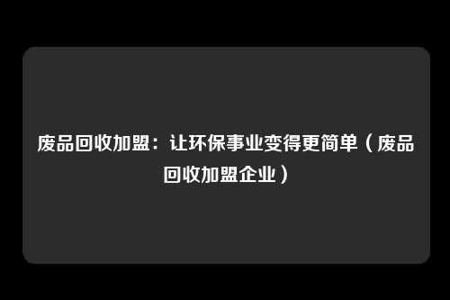 废品回收加盟：让环保事业变得更简单（废品回收加盟企业）