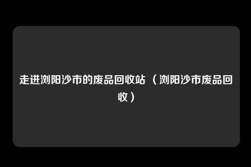 走进浏阳沙市的废品回收站 (浏阳沙市废品回收)