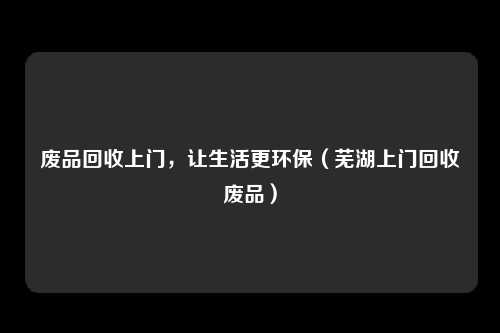 废品回收上门,让生活更环保(芜湖上门回收废品)