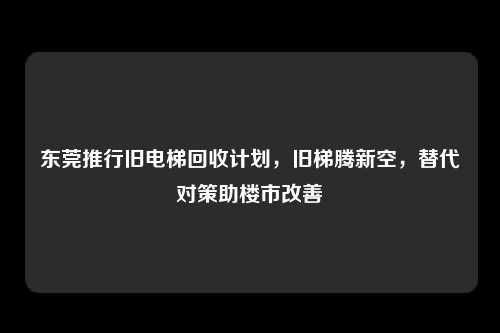 东莞推行旧电梯回收计划,旧梯腾新空,替代对策助楼市改善
