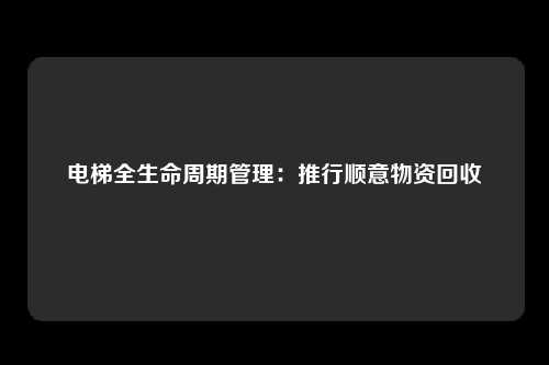 电梯全生命周期管理:推行顺意物资回收