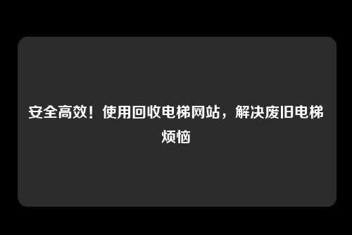 安全高效！使用回收电梯网站，解决废旧电梯烦恼