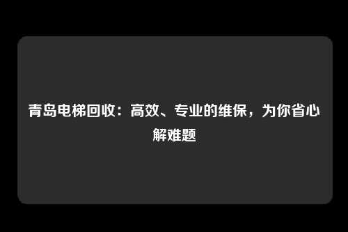 青岛电梯回收:高效、专业的维保,为你省心解难题