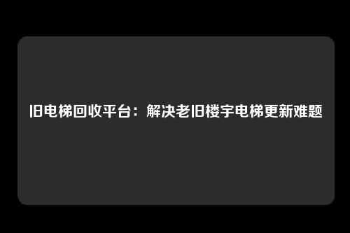 旧电梯回收平台：解决老旧楼宇电梯更新难题