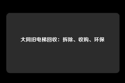 大同旧电梯回收:拆除、收购、环保