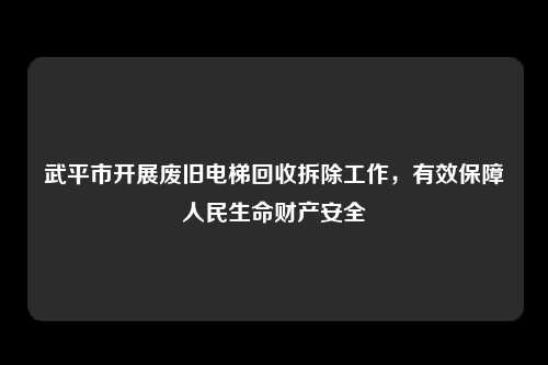 武平市开展废旧电梯回收拆除工作,有效保障人民生命财产安全