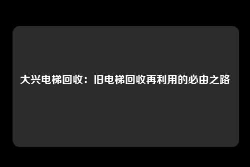 大兴电梯回收：旧电梯回收再利用的必由之路