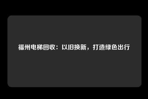 福州电梯回收:以旧换新,打造绿色出行