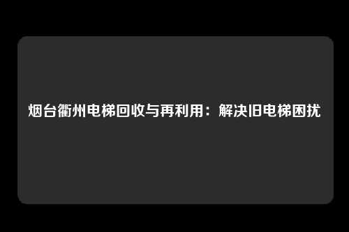 烟台衢州电梯回收与再利用：解决旧电梯困扰