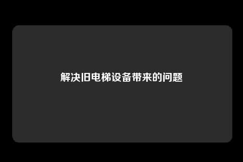 解决旧电梯设备带来的问题