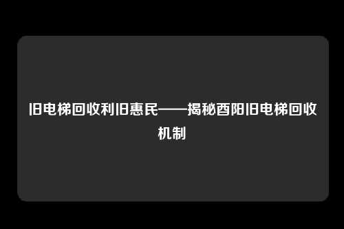 旧电梯回收利旧惠民——揭秘酉阳旧电梯回收机制