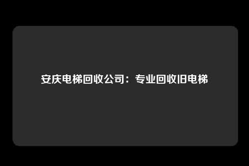 安庆电梯回收公司：专业回收旧电梯