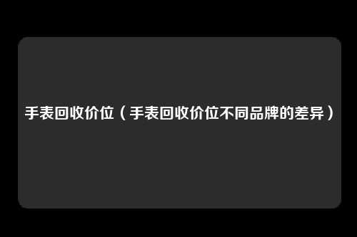 手表回收价位（手表回收价位不同品牌的差异）