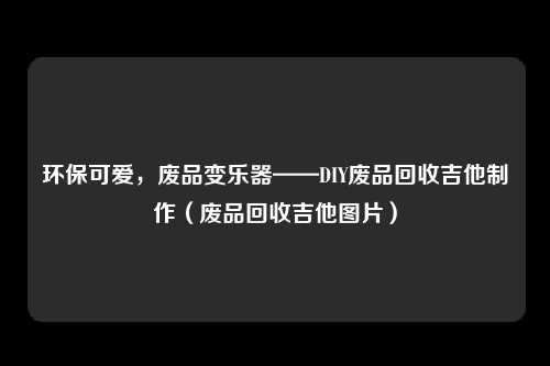 环保可爱，废品变乐器——DIY废品回收吉他制作（废品回收吉他图片）