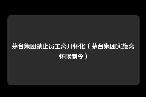 茅台集团禁止员工离开怀化（茅台集团实施离怀限制令）