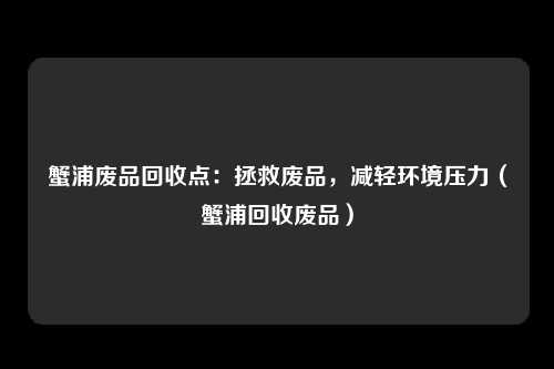 蟹浦废品回收点:拯救废品,减轻环境压力(蟹浦回收废品)