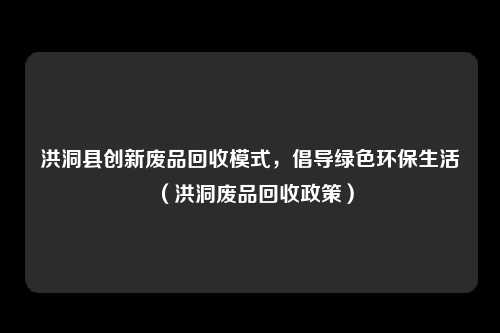 洪洞县创新废品回收模式，倡导绿色环保生活（洪洞废品回收政策）