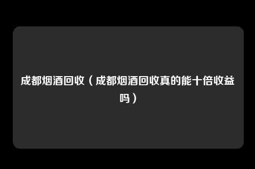 成都烟酒回收（成都烟酒回收真的能十倍收益吗）