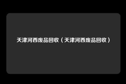 天津河西废品回收(天津河西废品回收)