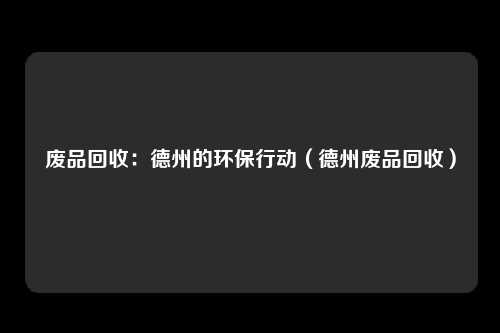 废品回收:德州的环保行动(德州废品回收)