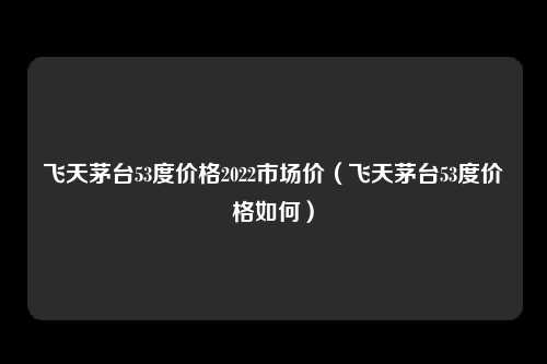 飞天茅台53度价格2022市场价（飞天茅台53度价格如何）