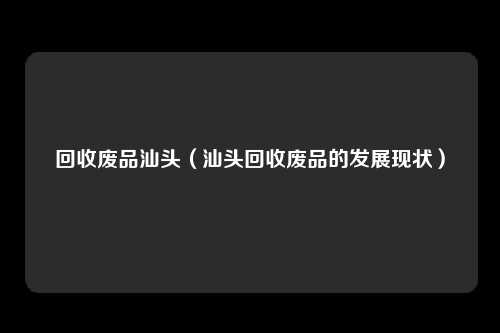 回收废品汕头(汕头回收废品的发展现状)