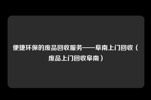 便捷环保的废品回收服务——阜南上门回收(废品上门回收阜南)
