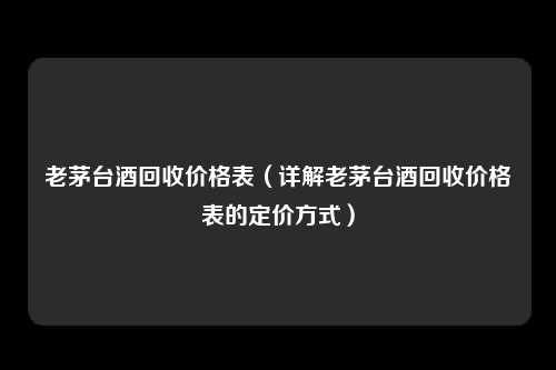 老茅台酒回收价格表（详解老茅台酒回收价格表的定价方式）