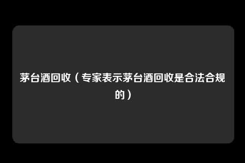 茅台酒回收（专家表示茅台酒回收是合法合规的）