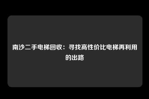 南沙二手电梯回收:寻找高性价比电梯再利用的出路