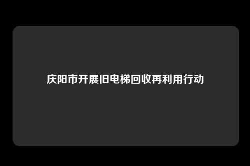 庆阳市开展旧电梯回收再利用行动