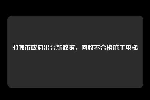 邯郸市政府出台新政策,回收不合格施工电梯