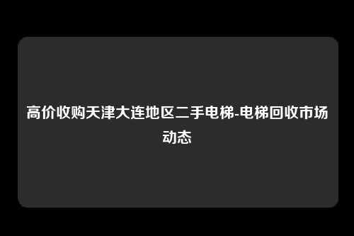 高价收购天津大连地区二手电梯-电梯回收市场动态