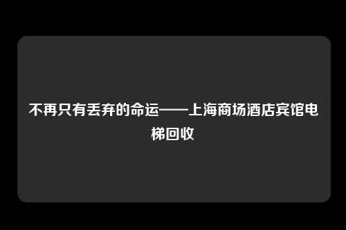 不再只有丢弃的命运——上海商场酒店宾馆电梯回收