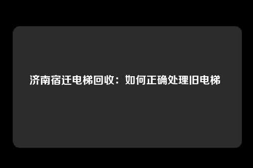 济南宿迁电梯回收:如何正确处理旧电梯