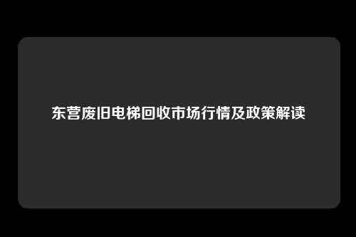 东营废旧电梯回收市场行情及政策解读