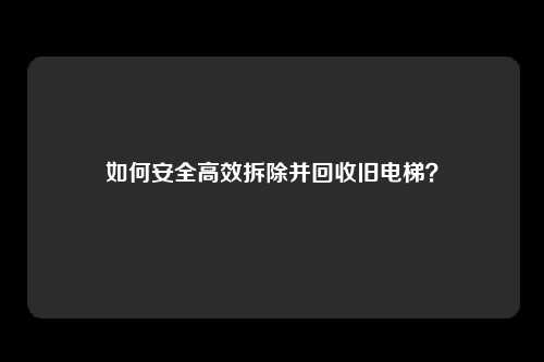 如何安全高效拆除并回收旧电梯?