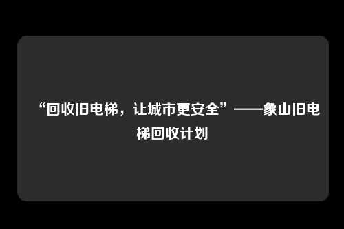 “回收旧电梯，让城市更安全”——象山旧电梯回收计划