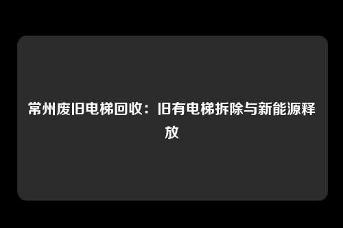 常州废旧电梯回收:旧有电梯拆除与新能源释放