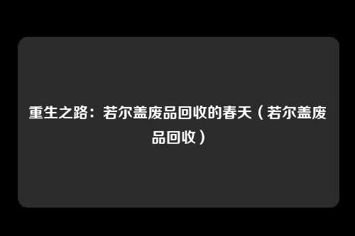 重生之路：若尔盖废品回收的春天（若尔盖废品回收）