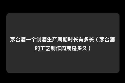 茅台酒一个制酒生产周期时长有多长（茅台酒的工艺制作周期是多久）